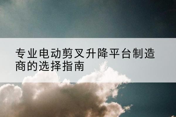 乐安电动剪叉升降平台厂家-专业电动剪叉升降平台制造商的选择指南