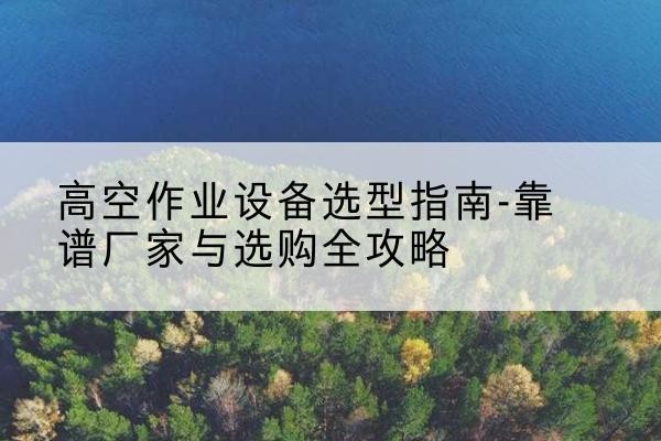 乐安升降车厂家-高空作业设备选型指南-靠谱厂家与选购全攻略