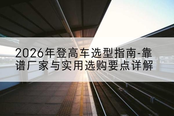 乐安登高车厂家推荐-2026年登高车选型指南-靠谱厂家与实用选购要点详解