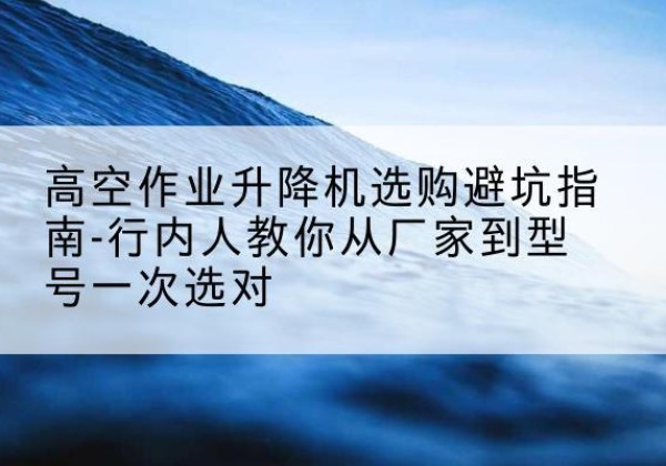 乐安升降平台厂家-高空作业升降机选购避坑指南-行内人教你从厂家到型号一次选对