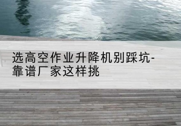 乐安剪叉式升降机厂家-选高空作业升降机别踩坑-靠谱厂家这样挑