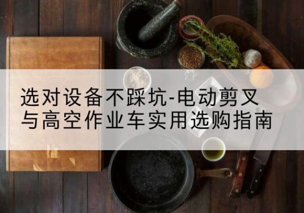 乐安电动剪叉升降平台怎么选-选对设备不踩坑-电动剪叉与高空作业车实用选购指南