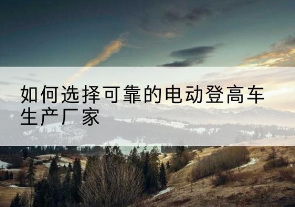 乐安电动登高车厂家-如何选择可靠的电动登高车生产厂家