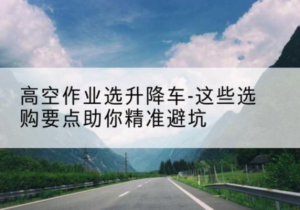 乐安升降车厂家-高空作业选升降车-这些选购要点助你*避坑
