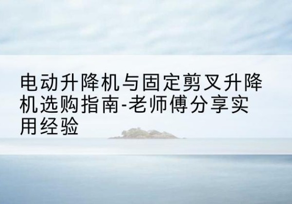 乐安电动升降机怎么选-电动升降机与固定剪叉升降机选购指南-老师傅分享实用经验