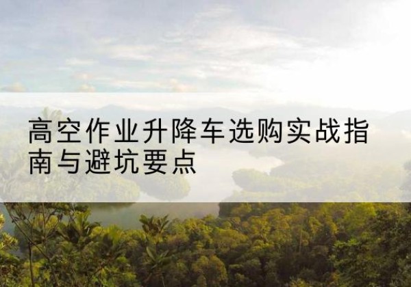 乐安升降车怎么选-高空作业升降车选购实战指南与避坑要点