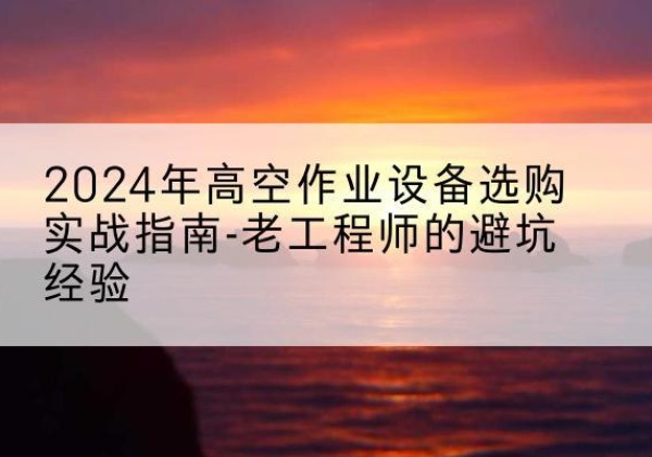乐安高空作业升降机厂家推荐-2024年高空作业设备选购实战指南-老工程师的避坑经验