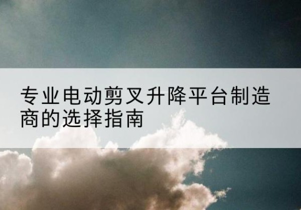 乐安电动剪叉升降平台厂家-专业电动剪叉升降平台制造商的选择指南
