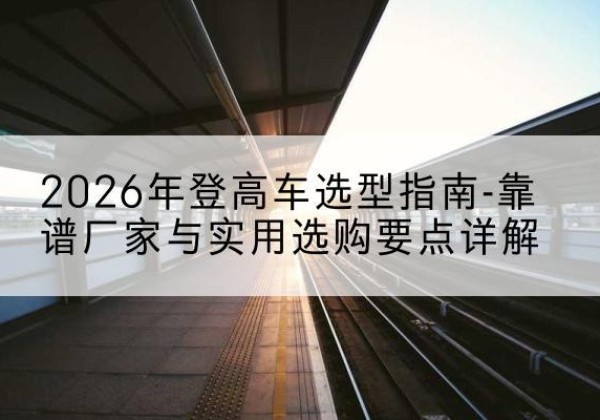 乐安登高车厂家推荐-2026年登高车选型指南-靠谱厂家与实用选购要点详解